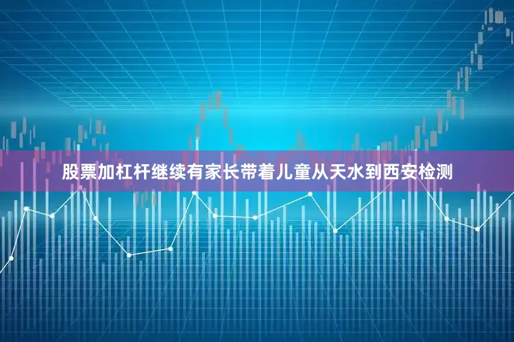 股票加杠杆继续有家长带着儿童从天水到西安检测